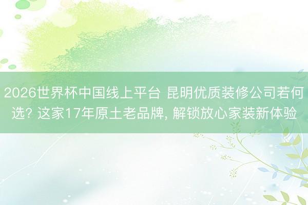 2026世界杯中国线上平台 昆明优质装修公司若何选? 这家17年原土老品牌， 解锁放心家装新体验