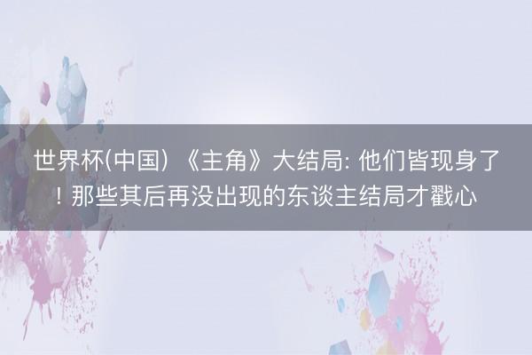 世界杯(中国) 《主角》大结局: 他们皆现身了! 那些其后再没出现的东谈主结局才戳心