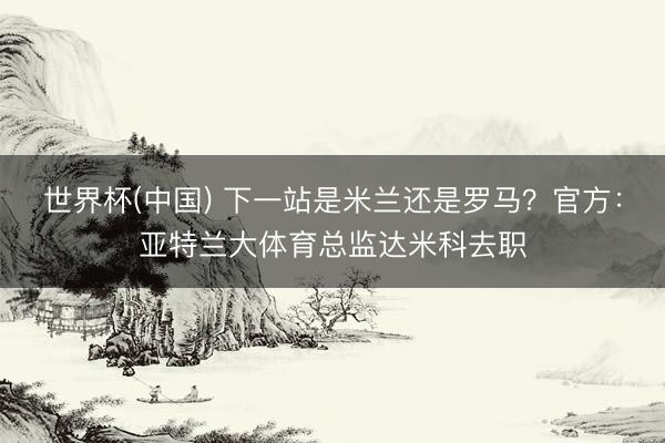 世界杯(中国) 下一站是米兰还是罗马？官方：亚特兰大体育总监达米科去职