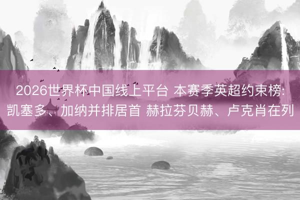 2026世界杯中国线上平台 本赛季英超约束榜:凯塞多、加纳并排居首 赫拉芬贝赫、卢克肖在列