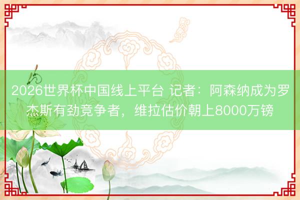 2026世界杯中国线上平台 记者:阿森纳成为罗杰斯有劲竞争者,维拉估价朝上8000万镑