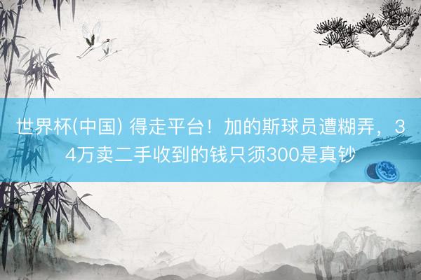 世界杯(中国) 得走平台！加的斯球员遭糊弄，34万卖二手收到的钱只须300是真钞