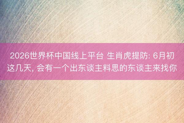 2026世界杯中国线上平台 生肖虎提防: 6月初这几天, 会有一个出东谈主料思的东谈主来找你