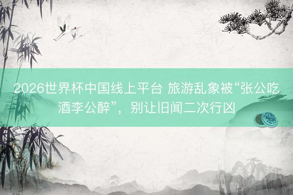 2026世界杯中国线上平台 旅游乱象被“张公吃酒李公醉”,别让旧闻二次行凶