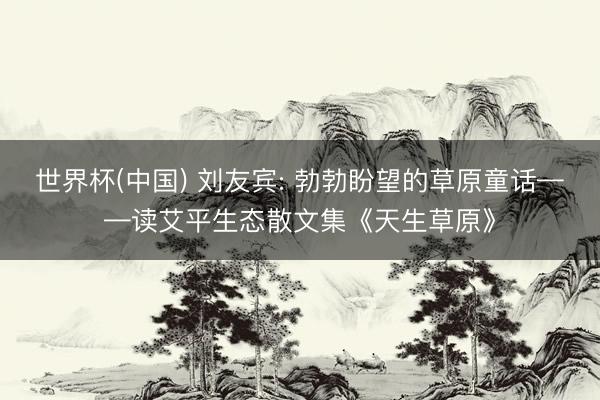 世界杯(中国) 刘友宾: 勃勃盼望的草原童话——读艾平生态散文集《天生草原》