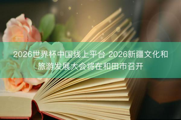 2026世界杯中国线上平台 2026新疆文化和旅游发展大会将在和田市召开