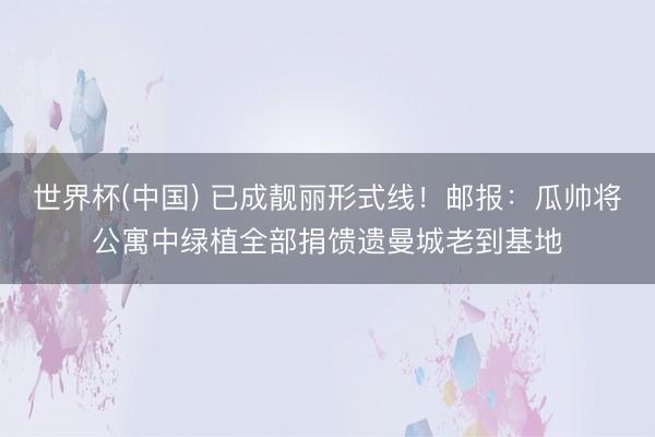 世界杯(中国) 已成靓丽形式线！邮报：瓜帅将公寓中绿植全部捐馈遗曼城老到基地