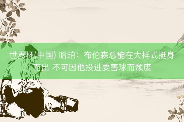 世界杯(中国) 哈珀：布伦森总能在大样式挺身而出 不可因他投进要害球而颓废