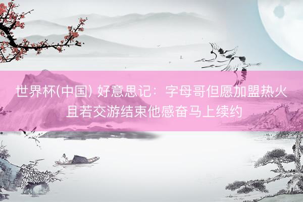 世界杯(中国) 好意思记:字母哥但愿加盟热火 且若交游结束他感奋马上续约