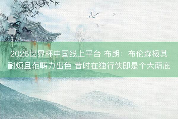 2026世界杯中国线上平台 布朗：布伦森极其耐烦且范畴力出色 昔时在独行侠即是个大荫庇