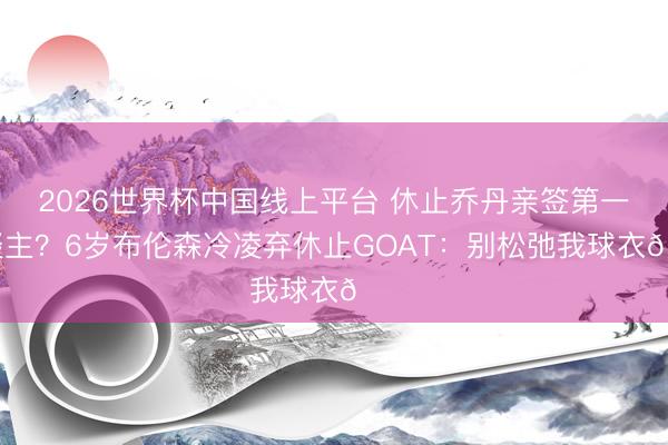 2026世界杯中国线上平台 休止乔丹亲签第一东谈主？6岁布伦森冷凌弃休止GOAT：别松弛我球衣😂