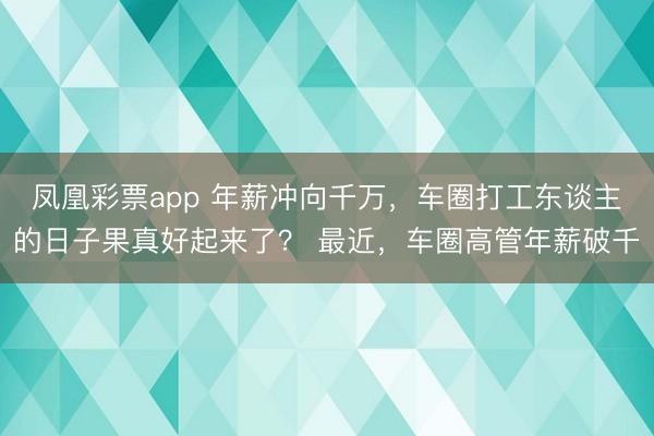 凤凰彩票app 年薪冲向千万，车圈打工东谈主的日子果真好起来了？ 最近，车圈高管年薪破千