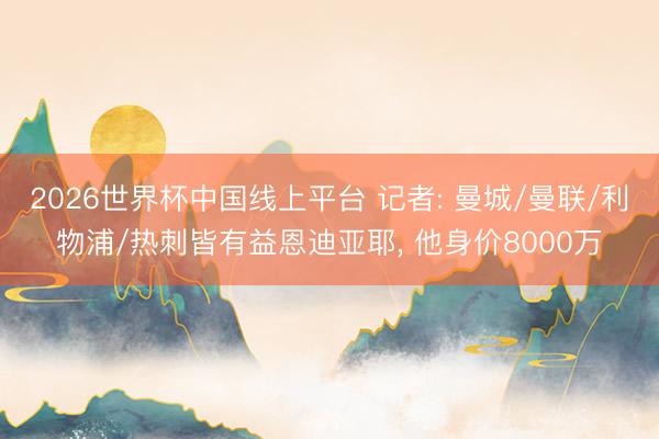 2026世界杯中国线上平台 记者: 曼城/曼联/利物浦/热刺皆有益恩迪亚耶， 他身价8000万