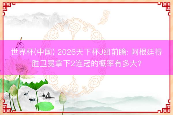 世界杯(中国) 2026天下杯J组前瞻: 阿根廷得胜卫冕拿下2连冠的概率有多大?
