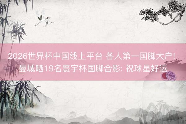 2026世界杯中国线上平台 各人第一国脚大户! 曼城晒19名寰宇杯国脚合影: 祝球星好运