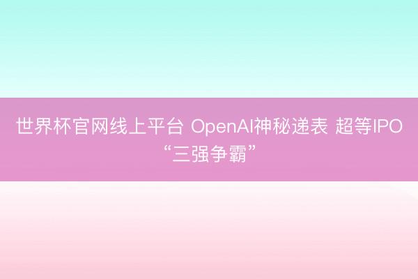世界杯官网线上平台 OpenAI神秘递表 超等IPO“三强争霸”