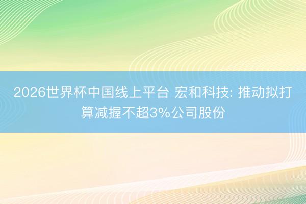 2026世界杯中国线上平台 宏和科技: 推动拟打算减握不超3%公司股份