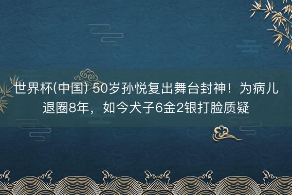 世界杯(中国) 50岁孙悦复出舞台封神！为病儿退圈8年，如今犬子6金2银打脸质疑
