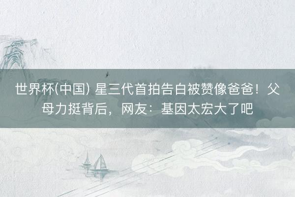 世界杯(中国) 星三代首拍告白被赞像爸爸！父母力挺背后，网友：基因太宏大了吧