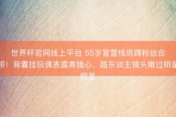 世界杯官网线上平台 55岁宣萱栈房蹲粉丝合照！背囊挂玩偶表露青娥心，路东谈主镜头嫩过明星