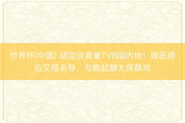 世界杯(中国) 胡定欣离巢TVB闯内地!嫁医师后又搭名导,与鲍起静太保飙戏