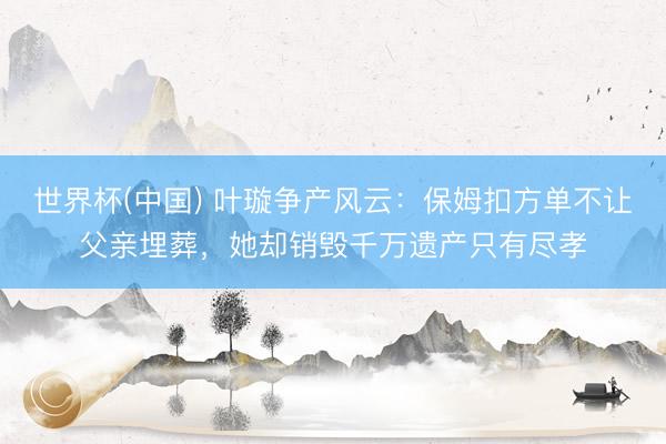 世界杯(中国) 叶璇争产风云：保姆扣方单不让父亲埋葬，她却销毁千万遗产只有尽孝
