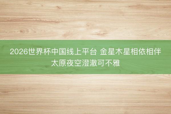 2026世界杯中国线上平台 金星木星相依相伴太原夜空澄澈可不雅