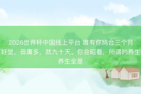 2026世界杯中国线上平台 唯有你鸠合三个月睡不好觉，毋庸多，就九十天。你会昭着，所谓的养生全是