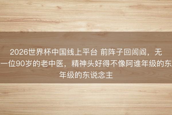 2026世界杯中国线上平台 前阵子回闾阎,无意遭受一位90岁的老中医,精神头好得不像阿谁年级的东说念主