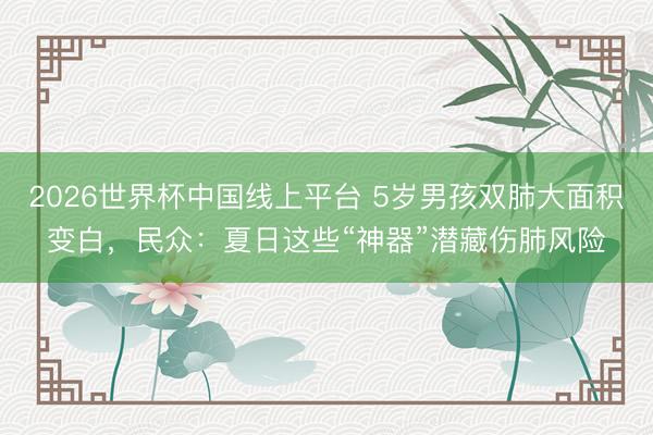 2026世界杯中国线上平台 5岁男孩双肺大面积变白，民众：夏日这些“神器”潜藏伤肺风险
