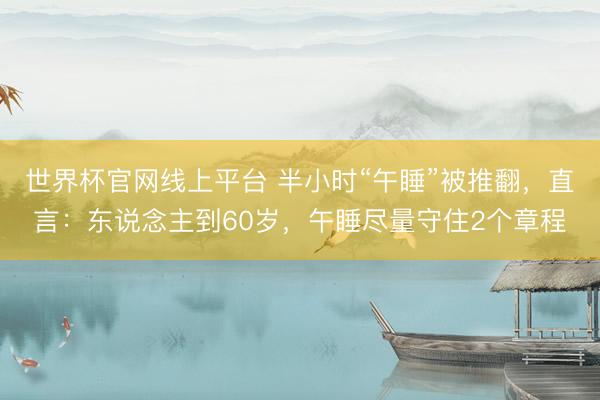 世界杯官网线上平台 半小时“午睡”被推翻，直言：东说念主到60岁，午睡尽量守住2个章程