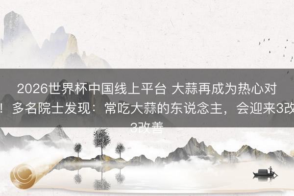 2026世界杯中国线上平台 大蒜再成为热心对象!多名院士发现:常吃大蒜的东说念主,会迎来3改善