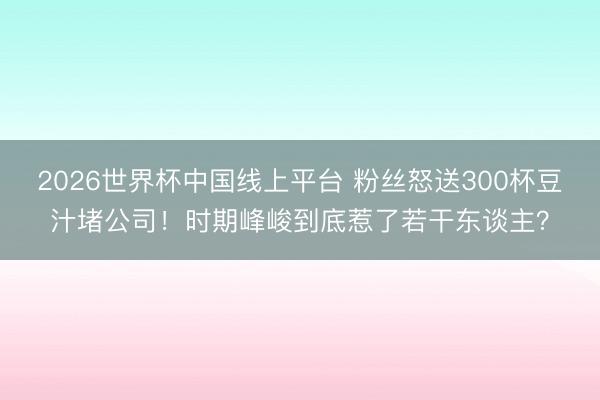 2026世界杯中国线上平台 粉丝怒送300杯豆汁堵公司！时期峰峻到底惹了若干东谈主？