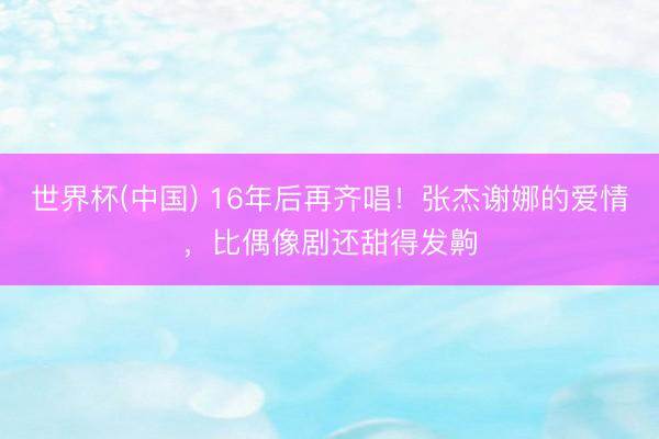 世界杯(中国) 16年后再齐唱！张杰谢娜的爱情，比偶像剧还甜得发齁