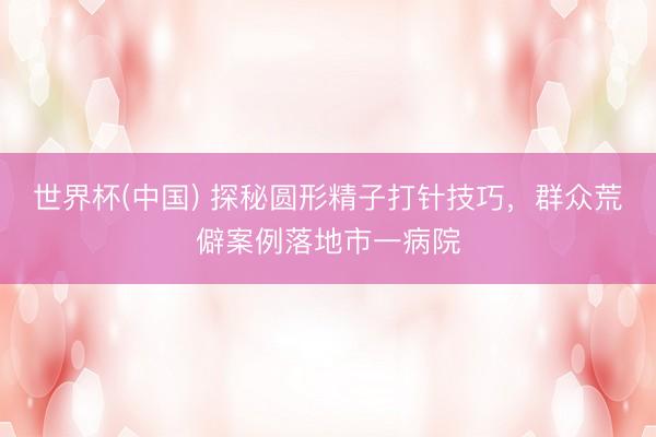 世界杯(中国) 探秘圆形精子打针技巧，群众荒僻案例落地市一病院
