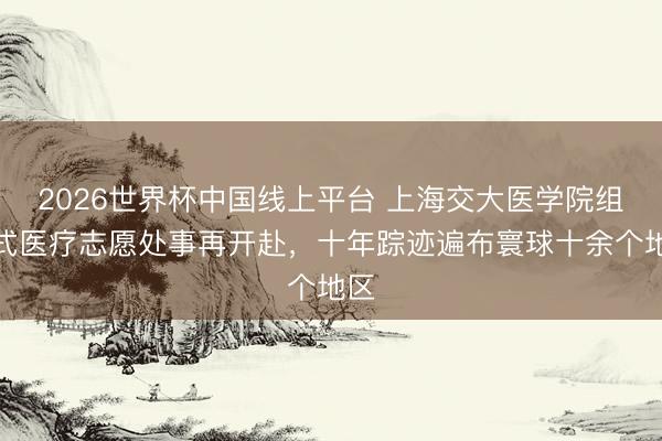 2026世界杯中国线上平台 上海交大医学院组团式医疗志愿处事再开赴，十年踪迹遍布寰球十余个地区