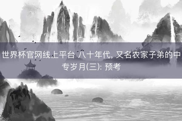 世界杯官网线上平台 八十年代， 又名农家子弟的中专岁月(三): 预考