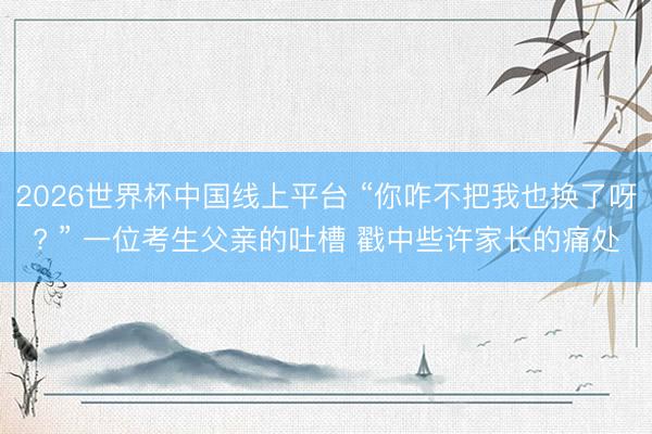 2026世界杯中国线上平台 “你咋不把我也换了呀? ” 一位考生父亲的吐槽 戳中些许家长的痛处