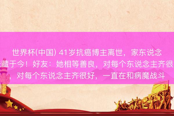 世界杯(中国) 41岁抗癌博主离世，家东说念主惦记影响孩子高考掩藏于今！好友：她相等善良，对每个东说念主齐很好，一直在和病魔战斗