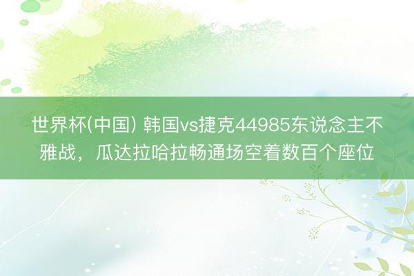 世界杯(中国) 韩国vs捷克44985东说念主不雅战，瓜达拉哈拉畅通场空着数百个座位