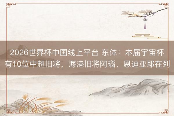 2026世界杯中国线上平台 东体：本届宇宙杯有10位中超旧将，海港旧将阿瑙、恩迪亚耶在列