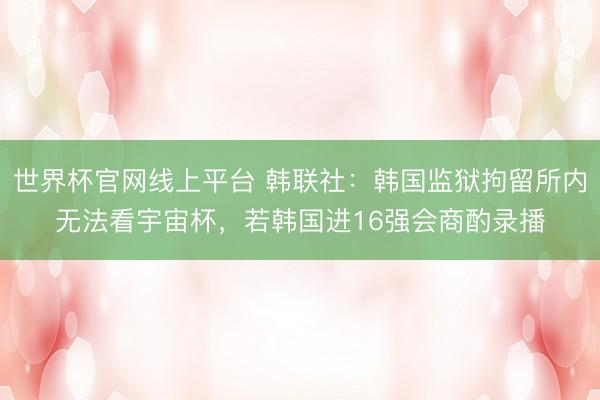 世界杯官网线上平台 韩联社:韩国监狱拘留所内无法看宇宙杯,若韩国进16强会商酌录播