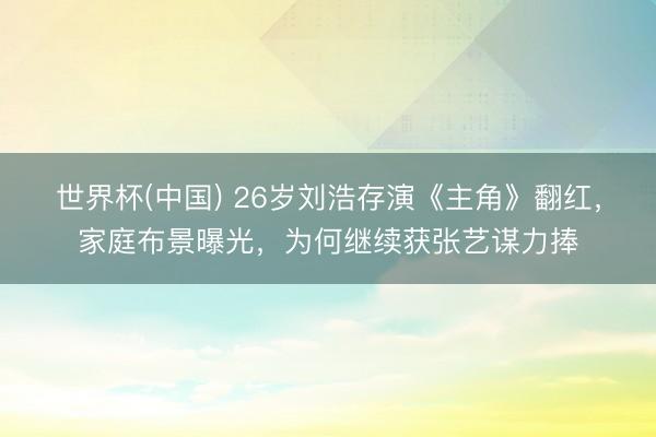 世界杯(中国) 26岁刘浩存演《主角》翻红，家庭布景曝光，为何继续获张艺谋力捧