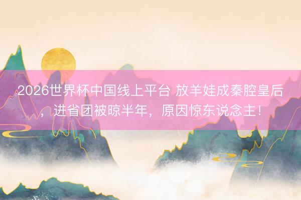 2026世界杯中国线上平台 放羊娃成秦腔皇后，进省团被晾半年，原因惊东说念主！