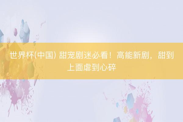 世界杯(中国) 甜宠剧迷必看！高能新剧，甜到上面虐到心碎