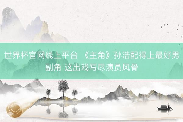 世界杯官网线上平台 《主角》孙浩配得上最好男副角 这出戏写尽演员风骨