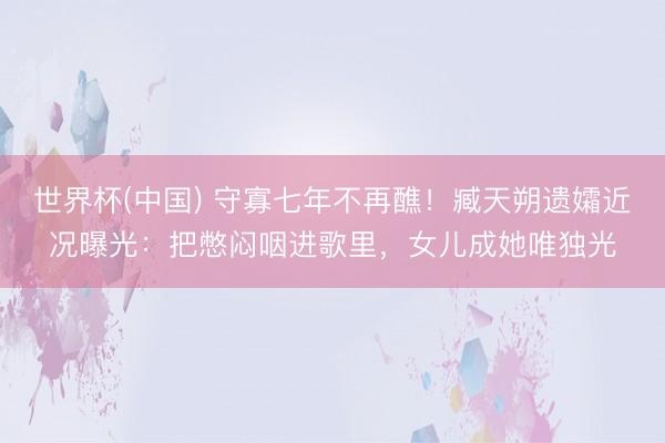 世界杯(中国) 守寡七年不再醮！臧天朔遗孀近况曝光：把憋闷咽进歌里，女儿成她唯独光
