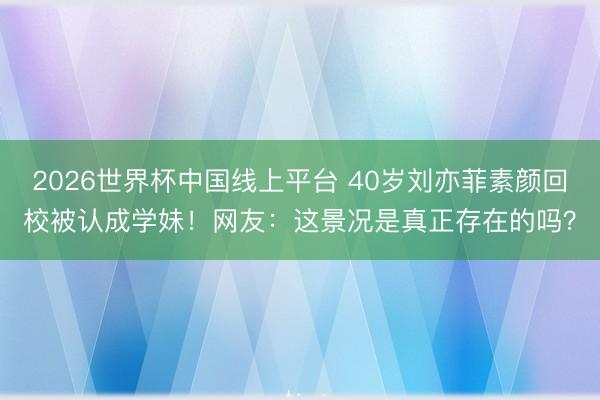 2026世界杯中国线上平台 40岁刘亦菲素颜回校被认成学妹！网友：这景况是真正存在的吗？