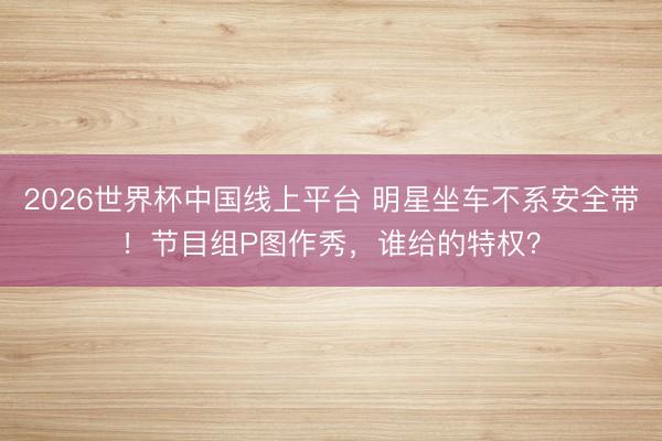 2026世界杯中国线上平台 明星坐车不系安全带！节目组P图作秀，谁给的特权？