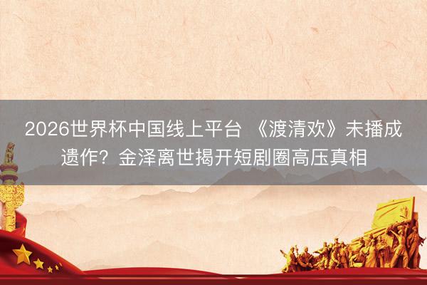 2026世界杯中国线上平台 《渡清欢》未播成遗作?金泽离世揭开短剧圈高压真相